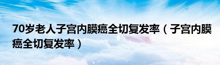 70歲老人子宮內(nèi)膜癌全切復(fù)發(fā)率（子宮內(nèi)膜癌全切復(fù)發(fā)率）