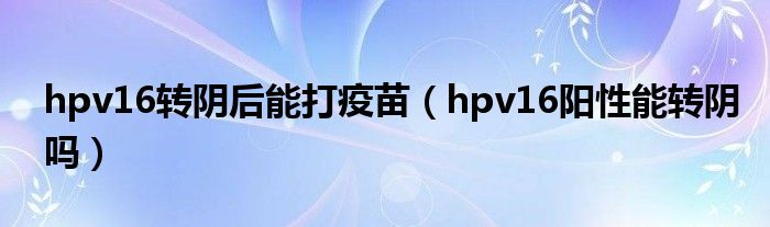 hpv16轉(zhuǎn)陰后能打疫苗（hpv16陽性能轉(zhuǎn)陰嗎）