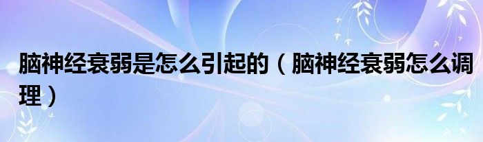 腦神經衰弱是怎么引起的（腦神經衰弱怎么調理）