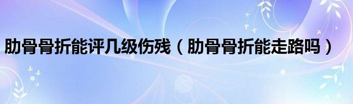 肋骨骨折能評(píng)幾級(jí)傷殘（肋骨骨折能走路嗎）