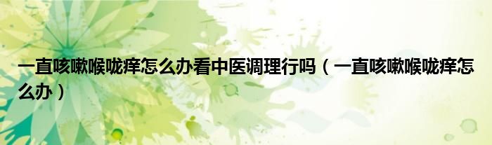 一直咳嗽喉嚨癢怎么辦看中醫(yī)調(diào)理行嗎（一直咳嗽喉嚨癢怎么辦）