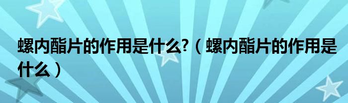 螺內(nèi)酯片的作用是什么?（螺內(nèi)酯片的作用是什么）