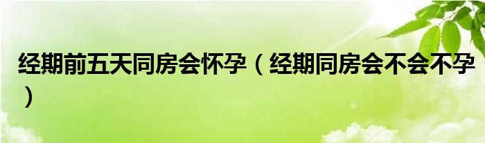 經(jīng)期前五天同房會懷孕（經(jīng)期同房會不會不孕）