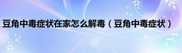 豆角中毒癥狀在家怎么解毒（豆角中毒癥狀）