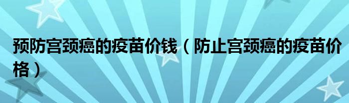 預(yù)防宮頸癌的疫苗價(jià)錢（防止宮頸癌的疫苗價(jià)格）