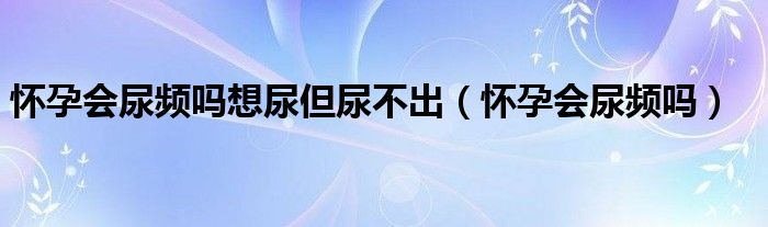 懷孕會(huì)尿頻嗎想尿但尿不出（懷孕會(huì)尿頻嗎）