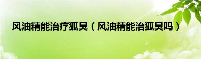 風(fēng)油精能治療狐臭（風(fēng)油精能治狐臭嗎）