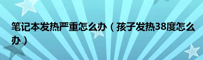 筆記本發(fā)熱嚴重怎么辦（孩子發(fā)熱38度怎么辦）