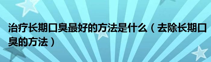 治療長(zhǎng)期口臭最好的方法是什么（去除長(zhǎng)期口臭的方法）