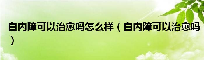 白內障可以治愈嗎怎么樣（白內障可以治愈嗎）