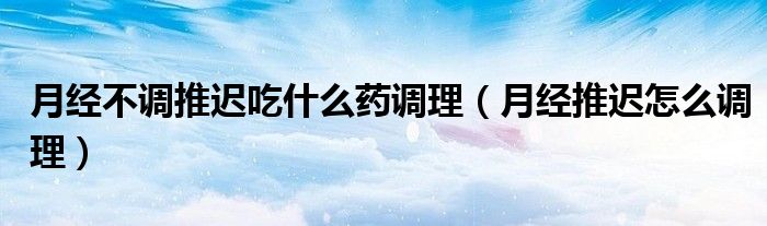 月經(jīng)不調推遲吃什么藥調理（月經(jīng)推遲怎么調理）