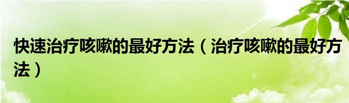 快速治療咳嗽的最好方法（治療咳嗽的最好方法）