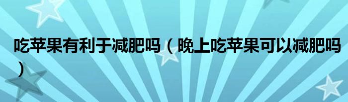 吃蘋果有利于減肥嗎（晚上吃蘋果可以減肥嗎）