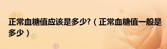 正常血糖值應(yīng)該是多少?（正常血糖值一般是多少）