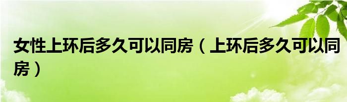 女性上環(huán)后多久可以同房（上環(huán)后多久可以同房）