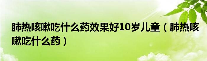 肺熱咳嗽吃什么藥效果好10歲兒童（肺熱咳嗽吃什么藥）