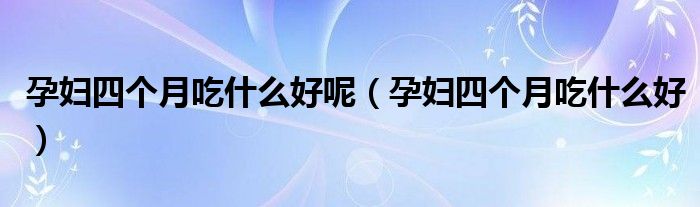 孕婦四個月吃什么好呢（孕婦四個月吃什么好）