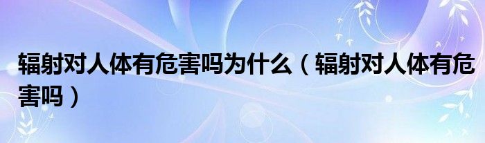 輻射對(duì)人體有危害嗎為什么（輻射對(duì)人體有危害嗎）