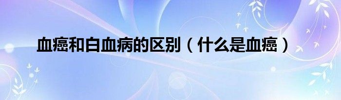 血癌和白血病的區(qū)別（什么是血癌）