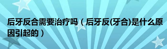 后牙反合需要治療嗎（后牙反(牙合)是什么原因引起的）