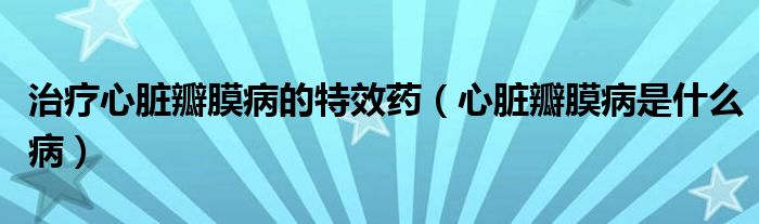 治療心臟瓣膜病的特效藥（心臟瓣膜病是什么病）