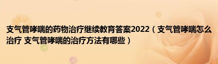 支氣管哮喘的藥物治療繼續(xù)教育答案2022（支氣管哮喘怎么治療 支氣管哮喘的治療方法有哪些）