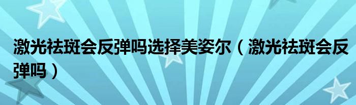 激光祛斑會(huì)反彈嗎選擇美姿爾（激光祛斑會(huì)反彈嗎）