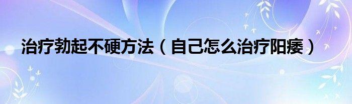 治療勃起不硬方法（自己怎么治療陽(yáng)痿）