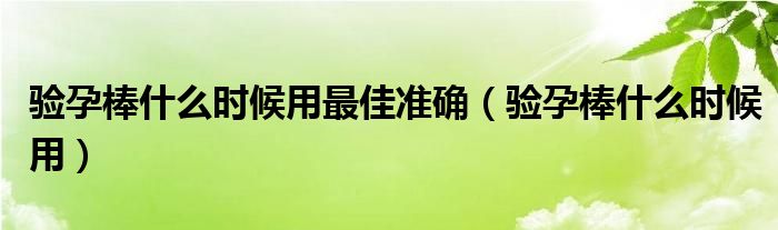 驗孕棒什么時候用最佳準確（驗孕棒什么時候用）