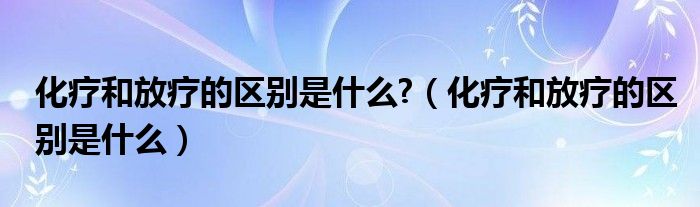 化療和放療的區(qū)別是什么?（化療和放療的區(qū)別是什么）