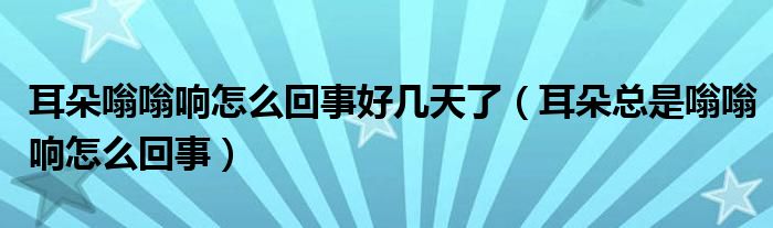 耳朵嗡嗡響怎么回事好幾天了（耳朵總是嗡嗡響怎么回事）