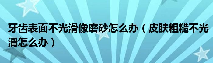 牙齒表面不光滑像磨砂怎么辦（皮膚粗糙不光滑怎么辦）