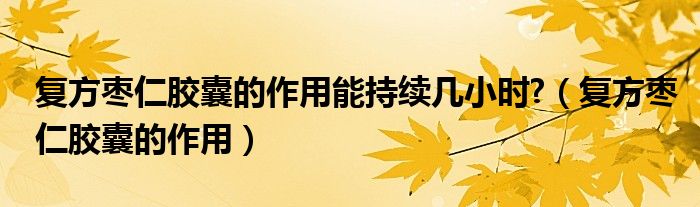 復方棗仁膠囊的作用能持續(xù)幾小時?（復方棗仁膠囊的作用）