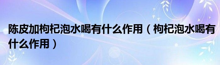 陳皮加枸杞泡水喝有什么作用（枸杞泡水喝有什么作用）