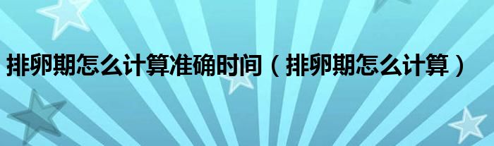 排卵期怎么計(jì)算準(zhǔn)確時間（排卵期怎么計(jì)算）