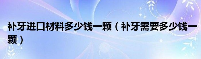 補牙進口材料多少錢一顆（補牙需要多少錢一顆）