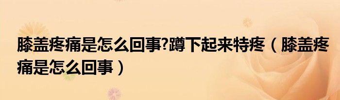 膝蓋疼痛是怎么回事?蹲下起來特疼（膝蓋疼痛是怎么回事）