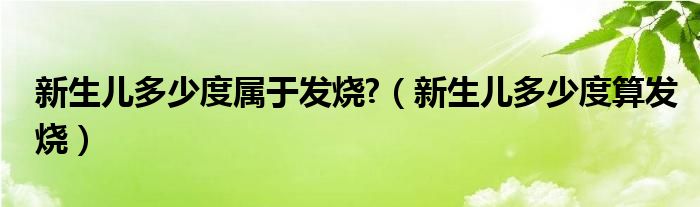 新生兒多少度屬于發(fā)燒?（新生兒多少度算發(fā)燒）