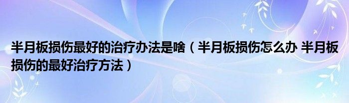 半月板損傷最好的治療辦法是啥（半月板損傷怎么辦 半月板損傷的最好治療方法）