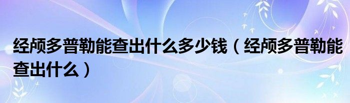 經(jīng)顱多普勒能查出什么多少錢（經(jīng)顱多普勒能查出什么）