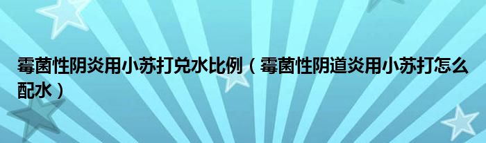 霉菌性陰炎用小蘇打兌水比例（霉菌性陰道炎用小蘇打怎么配水）