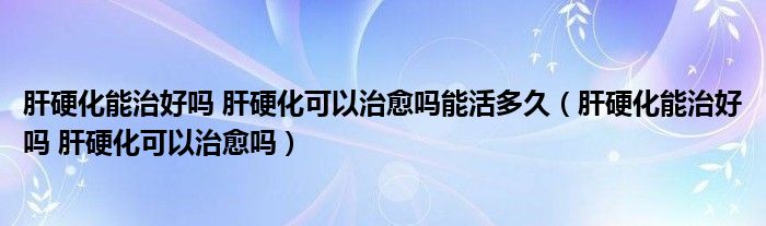 肝硬化能治好嗎 肝硬化可以治愈嗎能活多久（肝硬化能治好嗎 肝硬化可以治愈嗎）