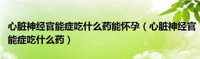 心臟神經(jīng)官能癥吃什么藥能懷孕（心臟神經(jīng)官能癥吃什么藥）