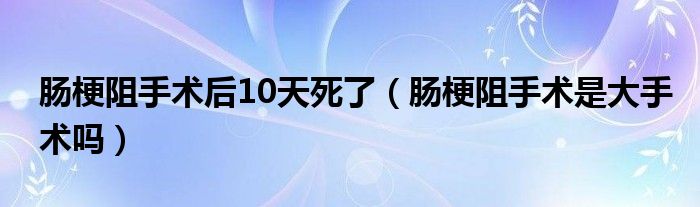 腸梗阻手術后10天死了（腸梗阻手術是大手術嗎）