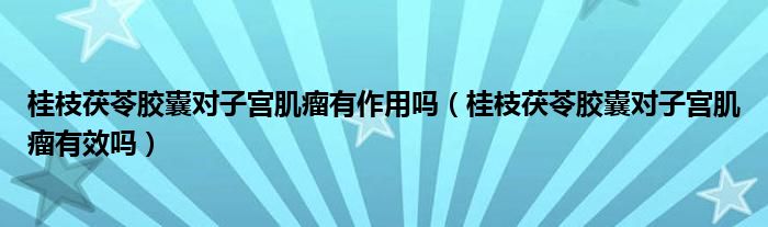 桂枝茯苓膠囊對(duì)子宮肌瘤有作用嗎（桂枝茯苓膠囊對(duì)子宮肌瘤有效嗎）