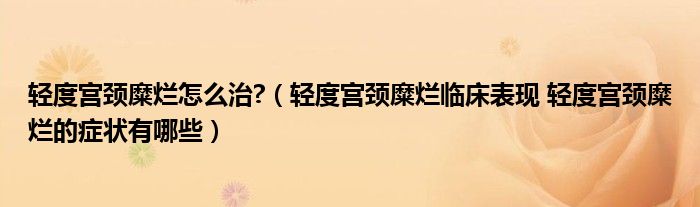 輕度宮頸糜爛怎么治?（輕度宮頸糜爛臨床表現 輕度宮頸糜爛的癥狀有哪些）