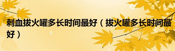 刺血拔火罐多長(zhǎng)時(shí)間最好（拔火罐多長(zhǎng)時(shí)間最好）