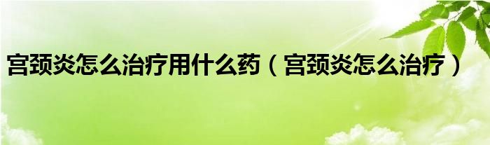 宮頸炎怎么治療用什么藥（宮頸炎怎么治療）