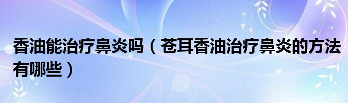 香油能治療鼻炎嗎（蒼耳香油治療鼻炎的方法有哪些）