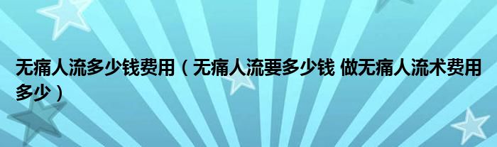 無痛人流多少錢費用（無痛人流要多少錢 做無痛人流術費用多少）